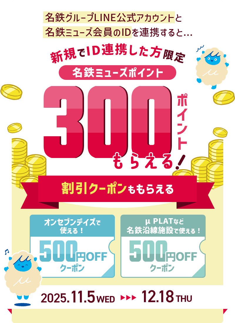 名鉄グループLINE公式アカウントと名鉄ミューズ会員のIDを連携すると...新規でID連携した方限定名鉄ミューズポイント300ポイントもらえる！割引クーポンももらえる！オンセブンデイズで使える！500円OFFクーポン μPLATなど名鉄沿線施設で使える！500円OFFクーポン 2025年11月5日（水）から12月18日（木）まで