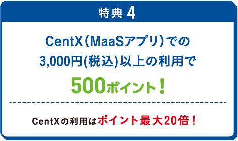 特典4 CentX（MaaSアプリ）での3,000円(税込)以上の利⽤で500ポイント！CentXの利⽤はポイント最大20倍！ 