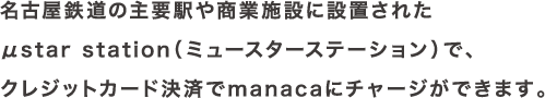 名古屋鉄道の主要駅や商業施設に設置されたμstar station（ミュースターステーション）で、クレジットカード決済でmanacaにチャージができます。