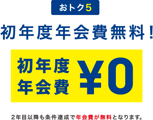 おトク5 初年度年会費無料！ 初年度年会費¥0 2年目以降も条件達成で年会費が無料となります。