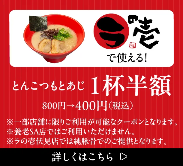 ラの壱で使える！ とんこつもとあじ1杯半額 800円→400円（税込）※一部店舗に限りご利用が可能なクーポンとなります。※養老SA店ではご利用いただけません。※ラの壱伏見店では純豚骨でのご提供となります。詳しくはこちら